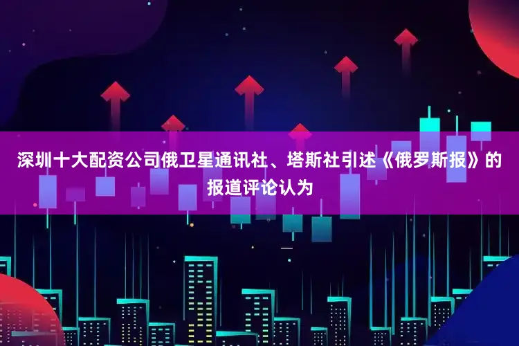 深圳十大配资公司俄卫星通讯社、塔斯社引述《俄罗斯报》的报道评论认为