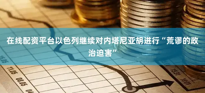 在线配资平台以色列继续对内塔尼亚胡进行“荒谬的政治迫害”