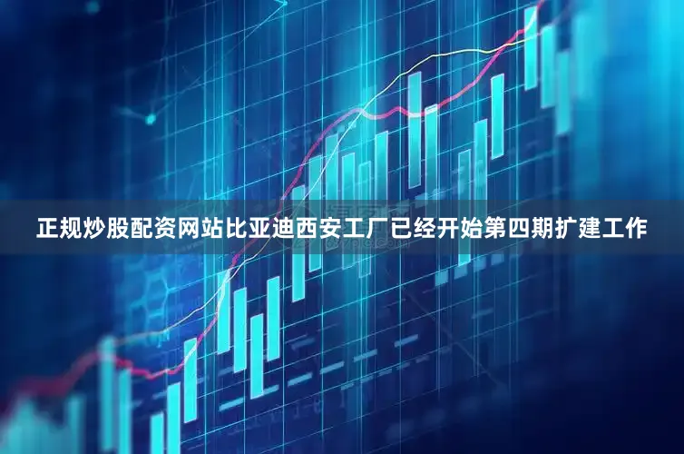正规炒股配资网站比亚迪西安工厂已经开始第四期扩建工作