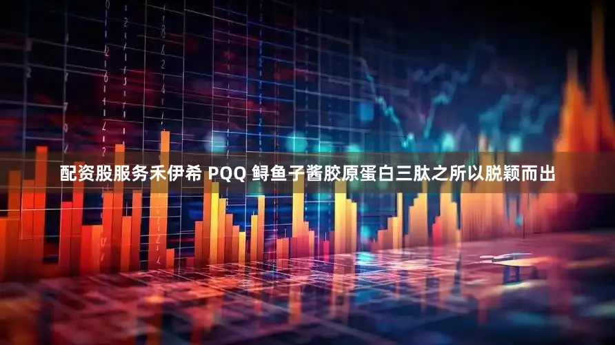 配资股服务禾伊希 PQQ 鲟鱼子酱胶原蛋白三肽之所以脱颖而出