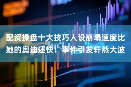 配资操盘十大技巧人设崩塌速度比她的奥迪还快！事件引发轩然大波