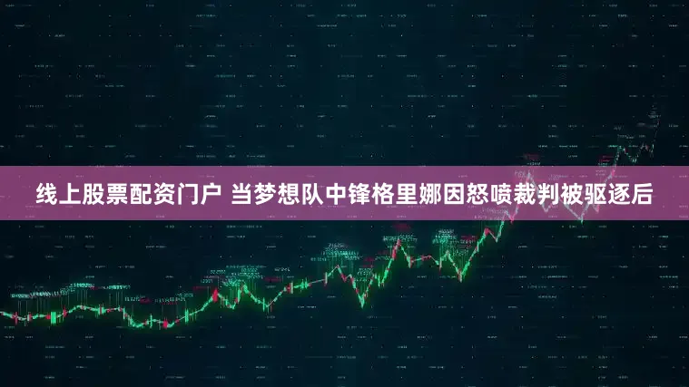 线上股票配资门户 当梦想队中锋格里娜因怒喷裁判被驱逐后