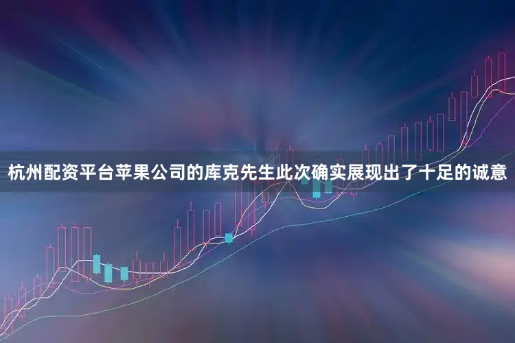 杭州配资平台苹果公司的库克先生此次确实展现出了十足的诚意
